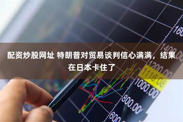 配资炒股网址 特朗普对贸易谈判信心满满，结果在日本卡住了