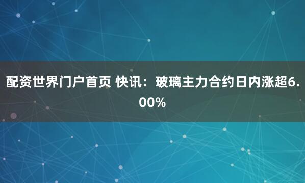 配资世界门户首页 快讯：玻璃主力合约日内涨超6.00%