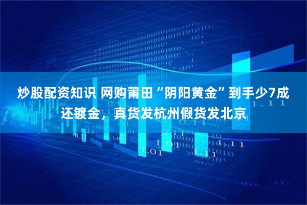 炒股配资知识 网购莆田“阴阳黄金”到手少7成还镀金，真货发杭州假货发北京