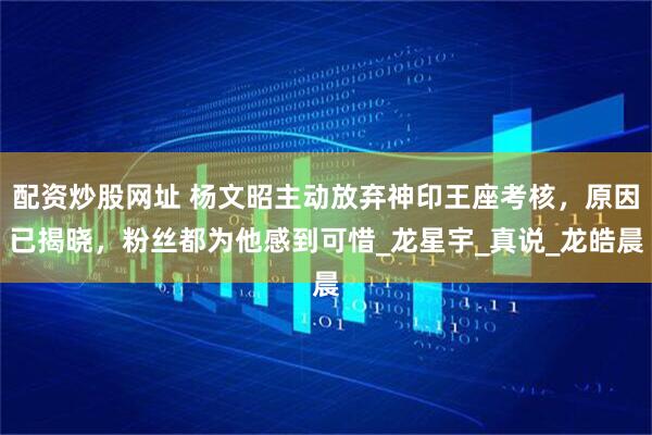 配资炒股网址 杨文昭主动放弃神印王座考核，原因已揭晓，粉丝都为他感到可惜_龙星宇_真说_龙皓晨