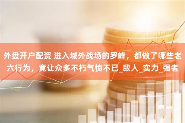 外盘开户配资 进入域外战场的罗峰，都做了哪些老六行为，竟让众多不朽气愤不已_敌人_实力_强者