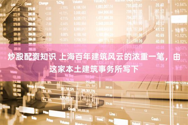 炒股配资知识 上海百年建筑风云的浓重一笔，由这家本土建筑事务所写下