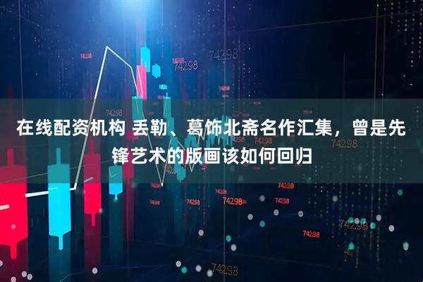 在线配资机构 丢勒、葛饰北斋名作汇集，曾是先锋艺术的版画该如何回归