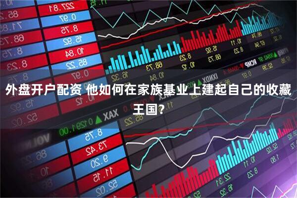 外盘开户配资 他如何在家族基业上建起自己的收藏王国？