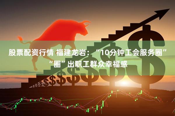 股票配资行情 福建龙岩：“10分钟工会服务圈”“圈”出职工群众幸福感