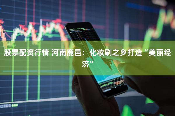 股票配资行情 河南鹿邑：化妆刷之乡打造“美丽经济”