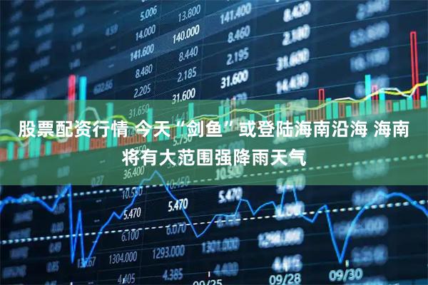 股票配资行情 今天“剑鱼”或登陆海南沿海 海南将有大范围强降雨天气