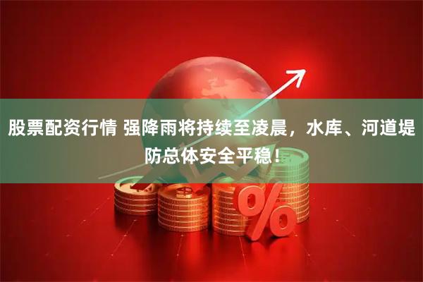 股票配资行情 强降雨将持续至凌晨，水库、河道堤防总体安全平稳！