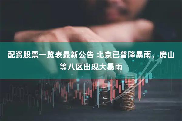 配资股票一览表最新公告 北京已普降暴雨，房山等八区出现大暴雨