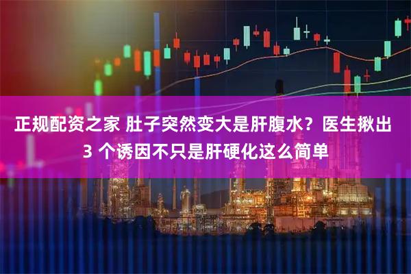正规配资之家 肚子突然变大是肝腹水？医生揪出 3 个诱因不只是肝硬化这么简单