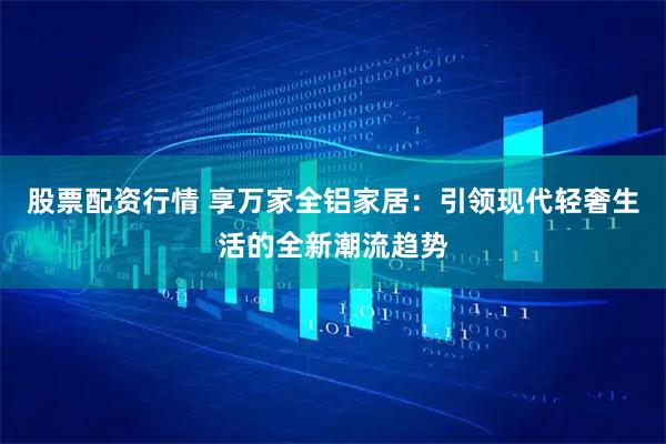 股票配资行情 享万家全铝家居：引领现代轻奢生活的全新潮流趋势