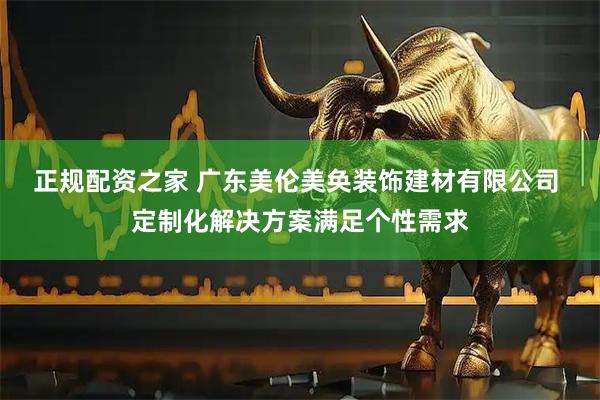 正规配资之家 广东美伦美奂装饰建材有限公司 定制化解决方案满足个性需求