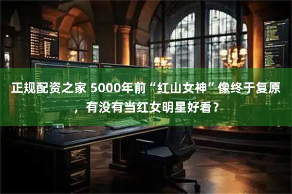 正规配资之家 5000年前“红山女神”像终于复原，有没有当红女明星好看？