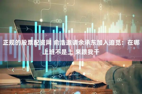 正规的股票配资网 俞浩邀请余承东加入追觅：在哪上班不是上 来跟我干