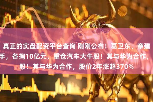 真正的实盘配资平台查询 刚刚公布！葛卫东、章建平两位大佬同时出手，各掏10亿元，重仓汽车大牛股！其与华为合作，股价2年涨超370%