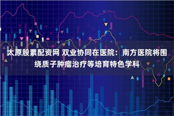 太原股票配资网 双业协同在医院：南方医院将围绕质子肿瘤治疗等培育特色学科