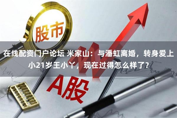 在线配资门户论坛 米家山：与潘虹离婚，转身爱上小21岁王小丫，现在过得怎么样了？