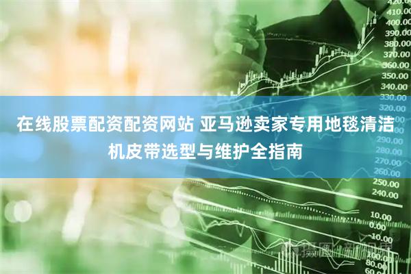 在线股票配资配资网站 亚马逊卖家专用地毯清洁机皮带选型与维护全指南