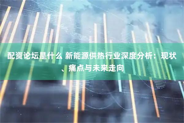 配资论坛是什么 新能源供热行业深度分析：现状、痛点与未来走向
