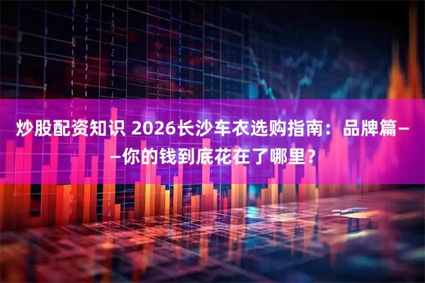 炒股配资知识 2026长沙车衣选购指南：品牌篇——你的钱到底花在了哪里？