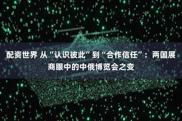 配资世界 从“认识彼此”到“合作信任”：两国展商眼中的中俄博览会之变