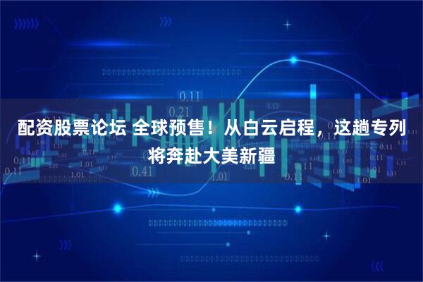 配资股票论坛 全球预售！从白云启程，这趟专列将奔赴大美新疆