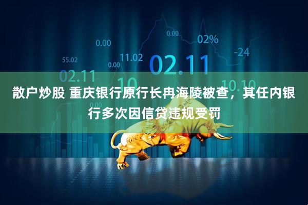 散户炒股 重庆银行原行长冉海陵被查，其任内银行多次因信贷违规受罚